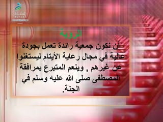 الرؤية 
أن نكون جمعية رائدة تعمل بجودة 
عالية في مجال رعاية الأيتام ليستغنوا 
عن غيرهم , وينعم المتبرع بمرافقة 
المصطفى صلى الله عليه وسلم في 
الجنة. 
 