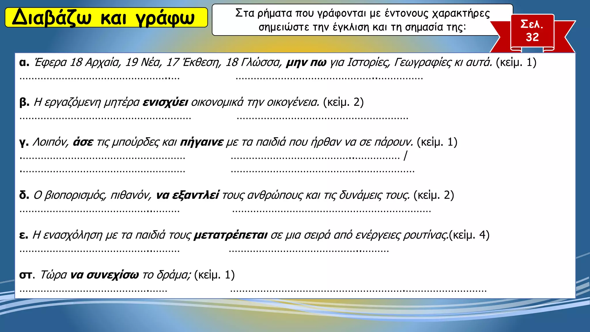 Διαβάζω και γράφω Στα ρήματα που γράφονται με έντονους χαρακτήρες
σημειώστε την έγκλιση και τη σημασία της: Σελ.
32
α. Έφερα 18 Αρχαία, 19 Νέα, 17 Έκθεση, 18 Γλώσσα, μην πω για Ιστορίες, Γεωγραφίες κι αυτά. (κείμ. 1)
…………………………………………..… ………………………………………..……………
β. Η εργαζόμενη μητέρα ενισχύει οικονομικά την οικογένεια. (κείμ. 2)
………………………………………………… …………………………………………………
γ. Λοιπόν, άσε τις μπούρδες και πήγαινε με τα παιδιά που ήρθαν να σε πάρουν. (κείμ. 1)
.……………………………………………… …………………………………..…………… /
.……………………………………………… …………………………………….………………
δ. Ο βιοπορισμός, πιθανόν, να εξαντλεί τους ανθρώπους και τις δυνάμεις τους. (κείμ. 2)
……………………………………..……… …………………………………………………………
ε. Η ενασχόληση με τα παιδιά τους μετατρέπεται σε μια σειρά από ενέργειες ρουτίνας.(κείμ. 4)
……………………………………..……… ……………………………………..………
στ. Τώρα να συνεχίσω το δράμα; (κείμ. 1)
…………………………………….…… ………………………………………………….………………………
 