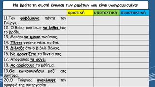 Να βρείτε τη σωστή έγκλιση των ρημάτων που είναι υπογραμμισμένα:
οριστική υποτακτική προστακτική
11.Τον φοβόμουνα πάντα τον
Γιώργο.
12. Ο θείος μου ίσως να έρθει έως
το βράδυ.
13. Μακάρι να ήμουν πλούσιος.
14. Πίνετε φρέσκο γάλα, παιδιά.
15. Διάλεξε όποιο βιβλίο θέλεις.
16. Να φροντίζετε τα δόντια σας.
17. Αποφάσισε να φύγει.
18. Ας αρχίσουμε το μάθημα.
19.Θα επικοινωνήσω μαζί σας
σύντομα.
20.Ο Γιώργος ανακάλυψε την
ομορφιά της συνεργασίας.
 