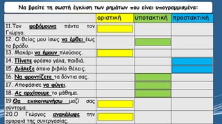 Να βρείτε τη σωστή έγκλιση των ρημάτων που είναι υπογραμμισμένα:
οριστική υποτακτική προστακτική
11.Τον φοβόμουνα πάντα τον
Γιώργο.
12. Ο θείος μου ίσως να έρθει έως
το βράδυ.
13. Μακάρι να ήμουν πλούσιος.
14. Πίνετε φρέσκο γάλα, παιδιά.
15. Διάλεξε όποιο βιβλίο θέλεις.
16. Να φροντίζετε τα δόντια σας.
17. Αποφάσισε να φύγει.
18. Ας αρχίσουμε το μάθημα.
19.Θα επικοινωνήσω μαζί σας
σύντομα.
20.Ο Γιώργος ανακάλυψε την
ομορφιά της συνεργασίας.
 