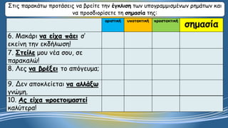 οριστική υποτακτική προστακτική
σημασία
6. Μακάρι να είχα πάει σ’
εκείνη την εκδήλωση!
7. Στείλε μου νέα σου, σε
παρακαλώ!
8. Λες να βρέξει το απόγευμα;
9. Δεν αποκλείεται να αλλάξω
γνώμη.
10. Ας είχα προετοιμαστεί
καλύτερα!
Στις παρακάτω προτάσεις να βρείτε την έγκλιση των υπογραμμισμένων ρημάτων και
να προσδιορίσετε τη σημασία της:
 