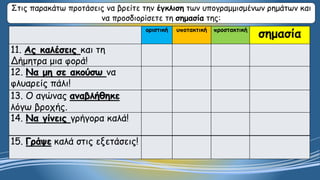 οριστική υποτακτική προστακτική
σημασία
11. Ας καλέσεις και τη
Δήμητρα μια φορά!
12. Να μη σε ακούσω να
φλυαρείς πάλι!
13. Ο αγώνας αναβλήθηκε
λόγω βροχής.
14. Να γίνεις γρήγορα καλά!
15. Γράψε καλά στις εξετάσεις!
Στις παρακάτω προτάσεις να βρείτε την έγκλιση των υπογραμμισμένων ρημάτων και
να προσδιορίσετε τη σημασία της:
 
