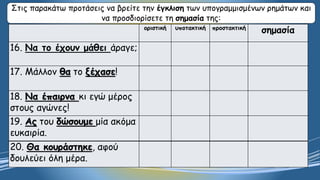 Στις παρακάτω προτάσεις να βρείτε την έγκλιση των υπογραμμισμένων ρημάτων και
να προσδιορίσετε τη σημασία της:
οριστική υποτακτική προστακτική
σημασία
16. Να το έχουν μάθει άραγε;
17. Μάλλον θα το ξέχασε!
18. Να έπαιρνα κι εγώ μέρος
στους αγώνες!
19. Ας του δώσουμε μία ακόμα
ευκαιρία.
20. Θα κουράστηκε, αφού
δουλεύει όλη μέρα.
 