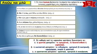 Ακούω και μιλώ 1. Σε ποια έγκλιση βρίσκονται τα ρήματα που γράφονται με
έντονους χαρακτήρες στις παρακάτω προτάσεις;
Σελ.
32
α. Οι συνθήκες των μεγαλουπόλεων δεν είναι ιδιαίτερα φιλικές για τους κατοίκους τους.(κείμ. 2)
β. Να σ' τα πω, γιατί θέλω να πάω βόλτα. (κείμ. 1)
γ. Έλα τώρα, μην το παίρνεις κατάκαρδα… (κείμ. 1)
δ. Άντε πλύσου λίγο, χάλια δείχνεις. (κείμ. 1)
ε. Μα, να 'σαι τόσο έξυπνη και να φέρνεις τέτοιους βαθμούς στα Μαθηματικά; (κείμ. 1)
στ. Σκέψου ότι αυτοί οι καλοί άνθρωποι, πριν να εκπαιδεύσουν εμάς, δεν είχαν εκπαιδεύσει
κανέναν. (κείμ. 3)
ζ. Και όλοι οι φίλοι μου θα διασκεδάζουν. (κείμ. 1)
2. Σε καθεμία από τις παραπάνω προτάσεις διαπιστώστε αν:
α. η οριστική φανερώνει: το πραγματικό, το δυνατό/πιθανό ή
παράκληση.
β. η υποτακτική φανερώνει: το ενδεχόμενο, προτροπή (ή αποτροπή),
παραχώρηση, απορία ή προσταγή.
γ. η προστακτική φανερώνει: προσταγή, προτροπή ή απαγόρευση.
 