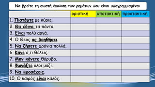 Να βρείτε τη σωστή έγκλιση των ρημάτων που είναι υπογραμμισμένα:
οριστική υποτακτική προστακτική
1. Πιστέψτε με κύριε.
2. Θα έδινα τα πάντα.
3. Είναι πολύ αργά.
4. Ο Θεός ας βοηθήσει.
5. Να ζήσετε χρόνια πολλά.
6. Κάνε ό,τι θέλεις.
7. Μην κάνετε θόρυβο.
8. Φωνάξτε όλοι μαζί.
9. Να προσέχεις.
10. Ο καιρός είναι καλός.
 
