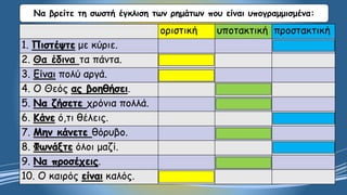 Να βρείτε τη σωστή έγκλιση των ρημάτων που είναι υπογραμμισμένα:
οριστική υποτακτική προστακτική
1. Πιστέψτε με κύριε.
2. Θα έδινα τα πάντα.
3. Είναι πολύ αργά.
4. Ο Θεός ας βοηθήσει.
5. Να ζήσετε χρόνια πολλά.
6. Κάνε ό,τι θέλεις.
7. Μην κάνετε θόρυβο.
8. Φωνάξτε όλοι μαζί.
9. Να προσέχεις.
10. Ο καιρός είναι καλός.
 