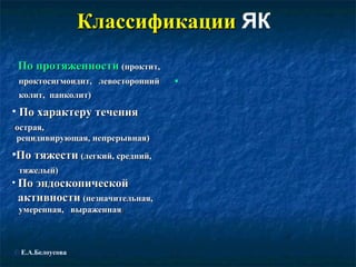 ККллаассссииффииккааццииии ЯК 
• ППоо ппррооттяяжжееннннооссттии ((ппррооккттиитт,, 
ппррооккттооссииггммооииддиитт,, ллееввооссттоорроонннниийй 
ккооллиитт,, ппааннккооллиитт)) 
• ППоо ххааррааккттеерруу ттееччеенниияя 
((ооссттррааяя,, 
ррееццииддииввииррууюющщааяя,, ннееппррееррыыввннааяя)) 
•ППоо ттяяжжеессттии ((ллееггккиийй,, ссрреедднниийй,, 
ттяяжжееллыыйй)) 
• ППоо ээннддооссккооппииччеессккоойй 
ааккттииввннооссттии ((ннееззннааччииттееллььннааяя,, 
ууммееррееннннааяя,, ввыырраажжееннннааяя)) 
• 
© Е.А.Белоусова 
 