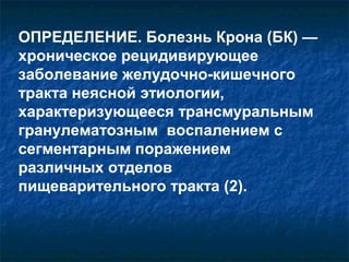 ОПРЕДЕЛЕНИЕ. Болезнь Крона (БК) — 
хроническое рецидивирующее 
заболевание желудочно-кишечного 
тракта неясной этиологии, 
характеризующееся трансмуральным 
гранулематозным воспалением с 
сегментарным поражением 
различных отделов 
пищеварительного тракта (2). 
 