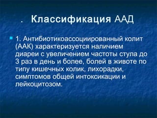. Классификация ААД 
 1. Антибиотикоассоциированный колит 
(ААК) характеризуется наличием 
диареи с увеличением частоты стула до 
3 раз в день и более, болей в животе по 
типу кишечных колик, лихорадки, 
симптомов общей интоксикации и 
лейкоцитозом. 
 