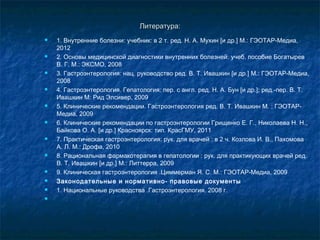 ЛЛииттееррааттуурраа:: 
 1. Внутренние болезни: учебник: в 2 т. ред. Н. А. Мухин [и др.] М.: ГЭОТАР-Медиа, 
2012 
 2. Основы медицинской диагностики внутренних болезней: учеб. пособие Богатырев 
В. Г. М.: ЭКСМО, 2008 
 3. Гастроэнтерология: нац. руководство ред. В. Т. Ивашкин [и др.] М.: ГЭОТАР-Медиа, 
2008 
 4. Гастроэнтерология. Гепатология: пер. с англ. ред. Н. А. Бун [и др.]; ред.-пер. В. Т. 
Ивашкин М: Рид Элсивер, 2009 
 5. Клинические рекомендации. Гастроэнтерология ред. В. Т. Ивашкин М. : ГЭОТАР- 
Медиа, 2009 
 6. Клинические рекомендации по гастроэнтерологии Грищенко Е. Г., Николаева Н. Н., 
Байкова О. А. [и др.] Красноярск: тип. КрасГМУ, 2011 
 7. Практическая гастроэнтерология: рук. для врачей : в 2 ч. Козлова И. В., Пахомова 
А. Л. М.: Дрофа, 2010 
 8. Рациональная фармакотерапия в гепатологии : рук. для практикующих врачей ред. 
В. Т. Ивашкин [и др.] М.: Литтерра, 2009 
 9. Клиническая гастроэнтерология .Циммерман Я. С. М.: ГЭОТАР-Медиа, 2009 
 Законодательные и нормативно- правовые документы 
 1. Национальные руководства .Гастроэнтерология. 2008 г. 
 
 