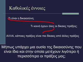 Καθολικές έννοιες 
Τι είναι η δικαιοσύνη; 
Τι κοινό έχουν όλες οι δίκαιες πράξεις; 
ΑΛΛΑ, κάποιες πράξεις είναι πιο δίκαιες από άλλες πράξεις 
Μήπως υπάρχει μια ουσία της δικαιοσύνης που 
είναι ίδια και στην οποία μετέχουν λιγότερο ή 
περισσότερο οι πράξεις μας; 
 