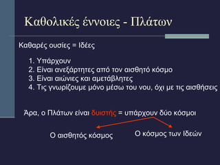 Καθολικές έννοιες - Πλάτων 
Καθαρές ουσίες = Ιδέες 
1. Υπάρχουν 
2. Είναι ανεξάρτητες από τον αισθητό κόσμο 
3. Είναι αιώνιες και αμετάβλητες 
4. Τις γνωρίζουμε μόνο μέσω του νου, όχι με τις αισθήσεις 
Άρα, ο Πλάτων είναι δυιστής = υπάρχουν δύο κόσμοι 
Ο αισθητός κόσμος 
Ο κόσμος των Ιδεών 
 