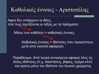 Καθολικές έννοιες - Αριστοτέλης 
Αφού δεν υπάρχουν οι ιδέες, 
τότε πως σχετίζονται οι λέξεις με τα πράγματα; 
Μέσω των καθόλου = καθολικές έννοιες 
Καθολικές έννοιες = Ιδιότητες που προκύπτουν 
μετά από νοητική αφαίρεση 
Παράδειγμα: Από λευκά αντικείμενα αφαιρώ όλες τις 
άλλες ιδιότητες (π.χ. διαστάσεις, βάρος, σχήμα κλπ) 
και κρατώ μόνο την ιδιότητα του λευκού χρώματος 
 