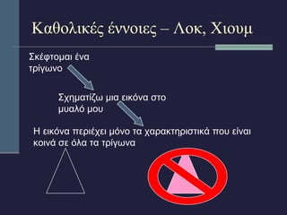 Καθολικές έννοιες – Λοκ, Χιουμ 
Σκέφτομαι ένα 
τρίγωνο 
Σχηματίζω μια εικόνα στο 
μυαλό μου 
Η εικόνα περιέχει μόνο τα χαρακτηριστικά που είναι 
κοινά σε όλα τα τρίγωνα 
 