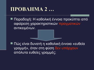 ΠΡΟΒΛΗΜΑ 2 … 
 Παραδοχή: Η καθολική έννοια προκύπτει από 
αφαίρεση χαρακτηριστικών πραγματικών 
αντικειμένων. 
 Πώς είναι δυνατή η καθολική έννοια «ευθεία 
γραμμή», όταν στη φύση δεν υπάρχουν 
απόλυτα ευθείες γραμμές; 
 