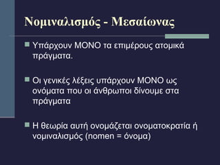 Νομιναλισμός - Μεσαίωνας 
 Υπάρχουν ΜΟΝΟ τα επιμέρους ατομικά 
πράγματα. 
 Οι γενικές λέξεις υπάρχουν ΜΟΝΟ ως 
ονόματα που οι άνθρωποι δίνουμε στα 
πράγματα 
 Η θεωρία αυτή ονομάζεται ονοματοκρατία ή 
νομιναλισμός (nomen = όνομα) 
 