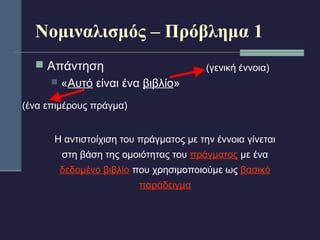 Νομιναλισμός – Πρόβλημα 1 
 Απάντηση 
 «Αυτό είναι ένα βιβλίο» 
(ένα επιμέρους πράγμα) 
(γενική έννοια) 
Η αντιστοίχιση του πράγματος με την έννοια γίνεται 
στη βάση της ομοιότητας του πράγματος με ένα 
δεδομένο βιβλίο που χρησιμοποιούμε ως βασικό 
παράδειγμα 
 