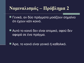 Νομιναλισμός – Πρόβλημα 2 
 Γενικά, αν δύο πράγματα μοιάζουν σημαίνει 
ότι έχουν κάτι κοινό. 
 Αυτό το κοινό δεν είναι ατομικό, αφού δεν 
αφορά σε ένα πράγμα. 
 Άρα, το κοινό είναι γενικό ή καθολικό. 
 