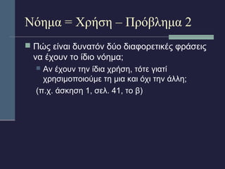 Νόημα = Χρήση – Πρόβλημα 2 
 Πώς είναι δυνατόν δύο διαφορετικές φράσεις 
να έχουν το ίδιο νόημα; 
 Αν έχουν την ίδια χρήση, τότε γιατί 
χρησιμοποιούμε τη μια και όχι την άλλη; 
(π.χ. άσκηση 1, σελ. 41, το β) 
 