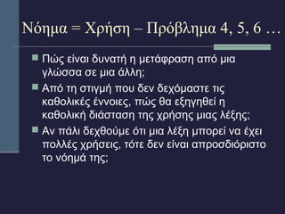 Νόημα = Χρήση – Πρόβλημα 4, 5, 6 … 
 Πώς είναι δυνατή η μετάφραση από μια 
γλώσσα σε μια άλλη; 
 Από τη στιγμή που δεν δεχόμαστε τις 
καθολικές έννοιες, πώς θα εξηγηθεί η 
καθολική διάσταση της χρήσης μιας λέξης; 
 Αν πάλι δεχθούμε ότι μια λέξη μπορεί να έχει 
πολλές χρήσεις, τότε δεν είναι απροσδιόριστο 
το νόημά της; 
