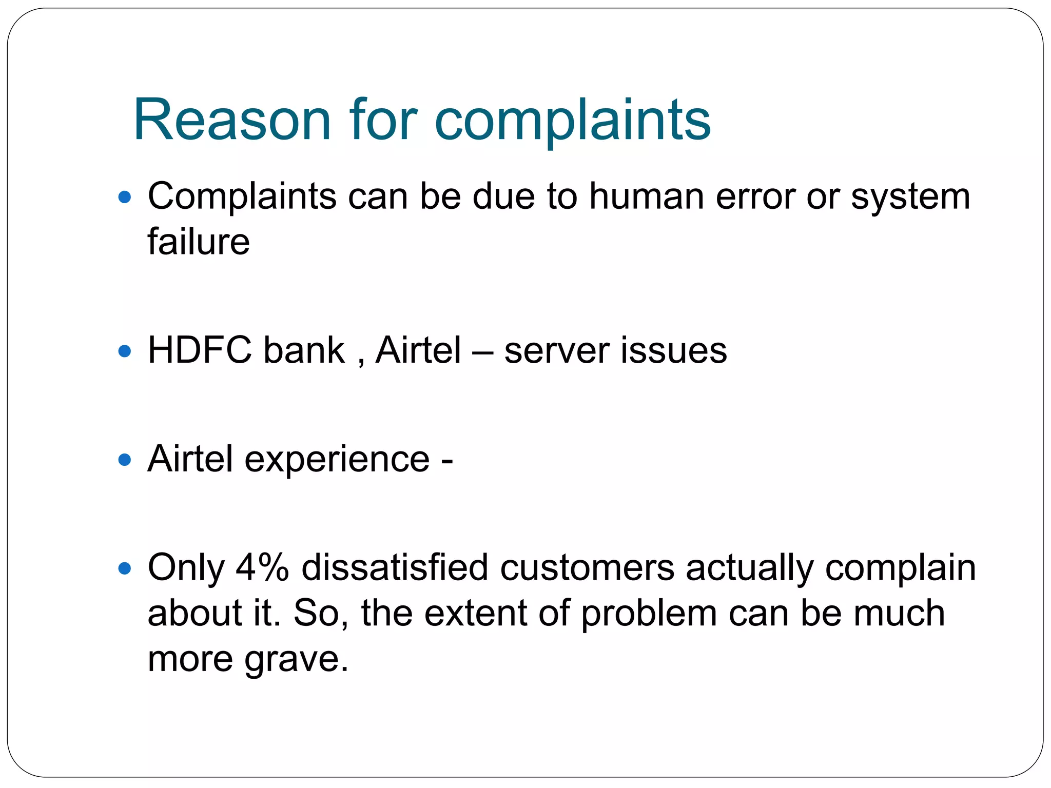 Reason for complaints 
 Complaints can be due to human error or system 
failure 
 HDFC bank , Airtel – server issues 
 Airtel experience - 
 Only 4% dissatisfied customers actually complain 
about it. So, the extent of problem can be much 
more grave. 
 