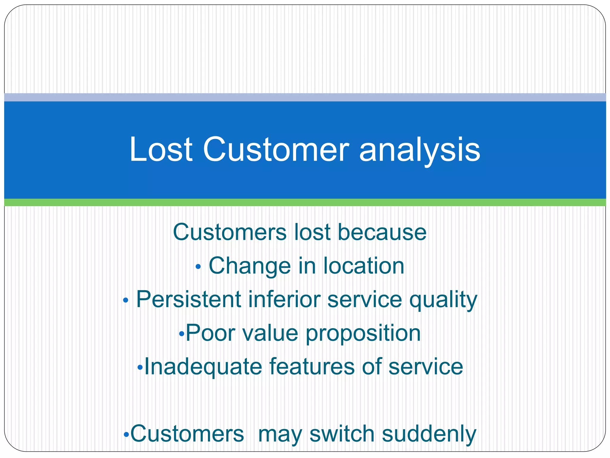 Lost Customer analysis 
Customers lost because 
• Change in location 
• Persistent inferior service quality 
•Poor value proposition 
•Inadequate features of service 
•Customers may switch suddenly 
 
