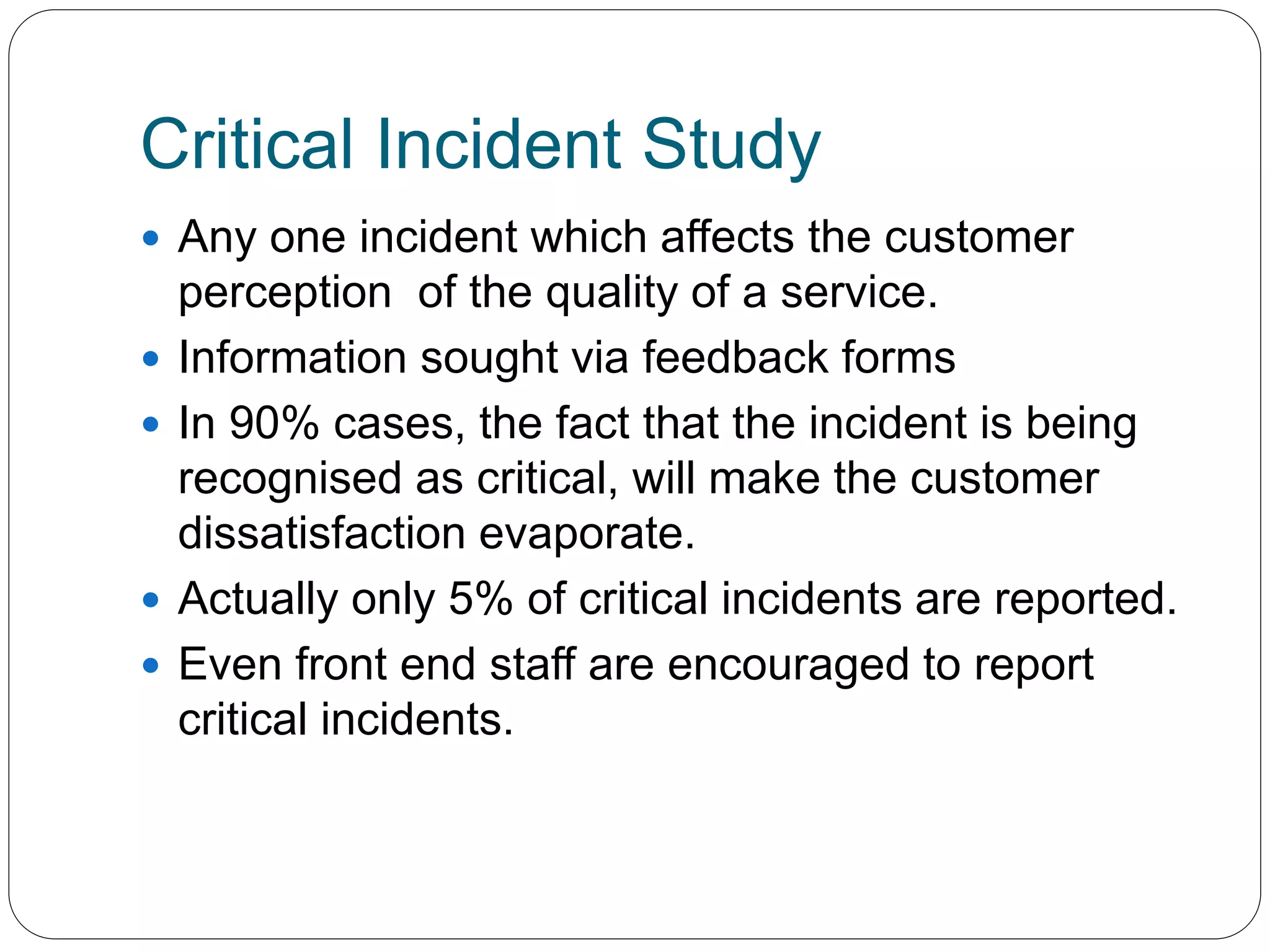 Critical Incident Study 
 Any one incident which affects the customer 
perception of the quality of a service. 
 Information sought via feedback forms 
 In 90% cases, the fact that the incident is being 
recognised as critical, will make the customer 
dissatisfaction evaporate. 
 Actually only 5% of critical incidents are reported. 
 Even front end staff are encouraged to report 
critical incidents. 
 
