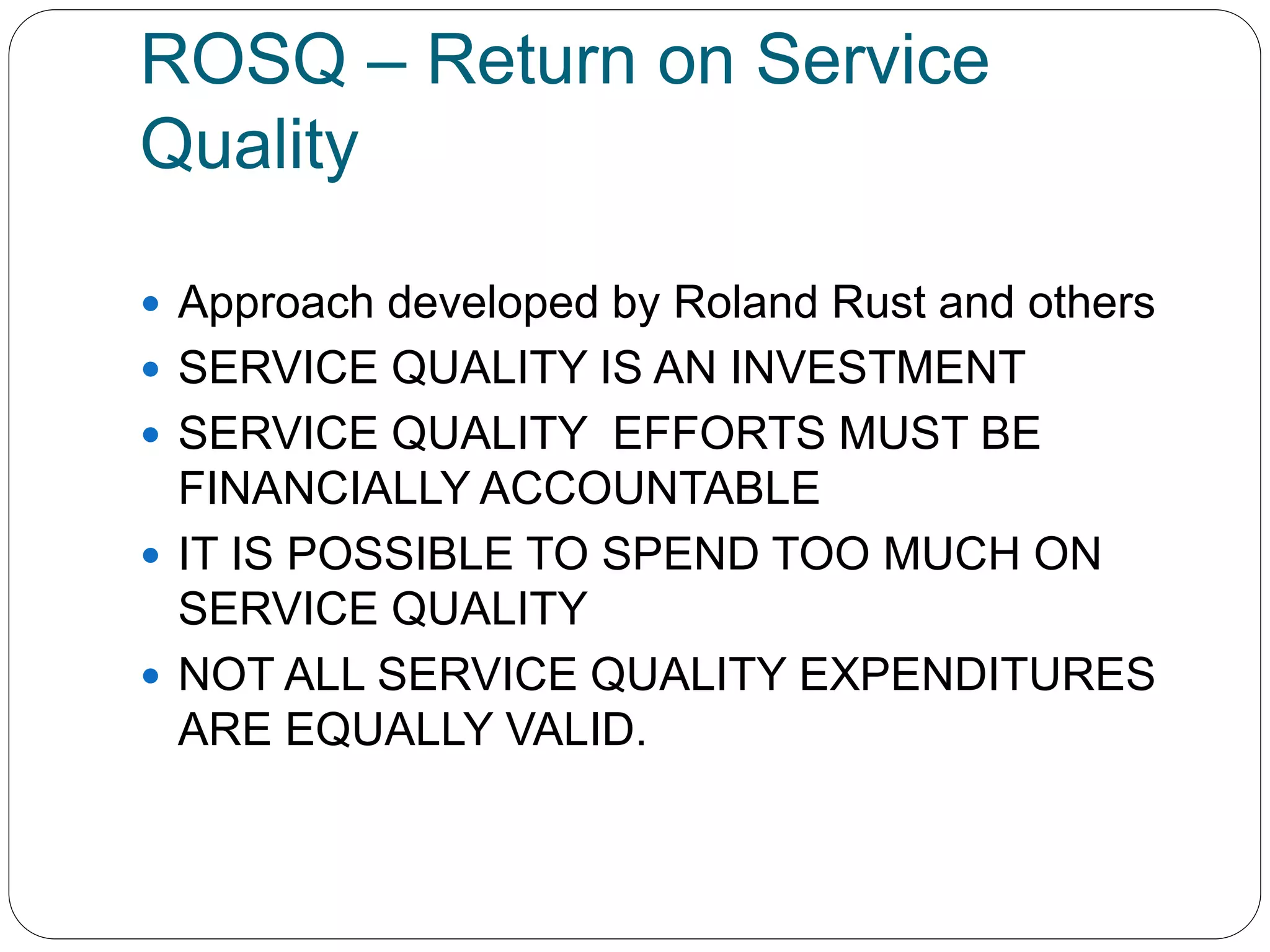 ROSQ – Return on Service 
Quality 
 Approach developed by Roland Rust and others 
 SERVICE QUALITY IS AN INVESTMENT 
 SERVICE QUALITY EFFORTS MUST BE 
FINANCIALLY ACCOUNTABLE 
 IT IS POSSIBLE TO SPEND TOO MUCH ON 
SERVICE QUALITY 
 NOT ALL SERVICE QUALITY EXPENDITURES 
ARE EQUALLY VALID. 
 