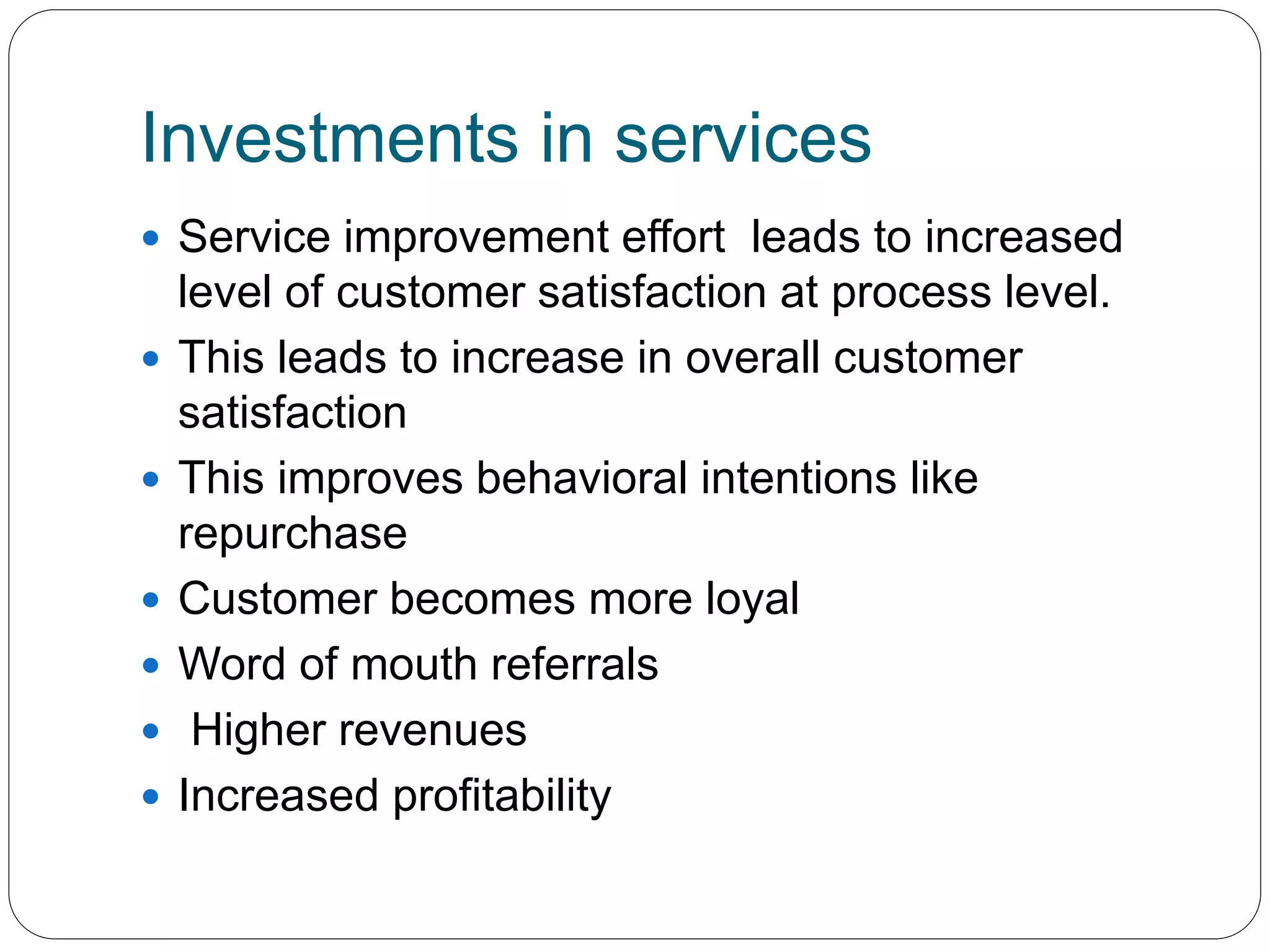 Investments in services 
 Service improvement effort leads to increased 
level of customer satisfaction at process level. 
 This leads to increase in overall customer 
satisfaction 
 This improves behavioral intentions like 
repurchase 
 Customer becomes more loyal 
 Word of mouth referrals 
 Higher revenues 
 Increased profitability 
 