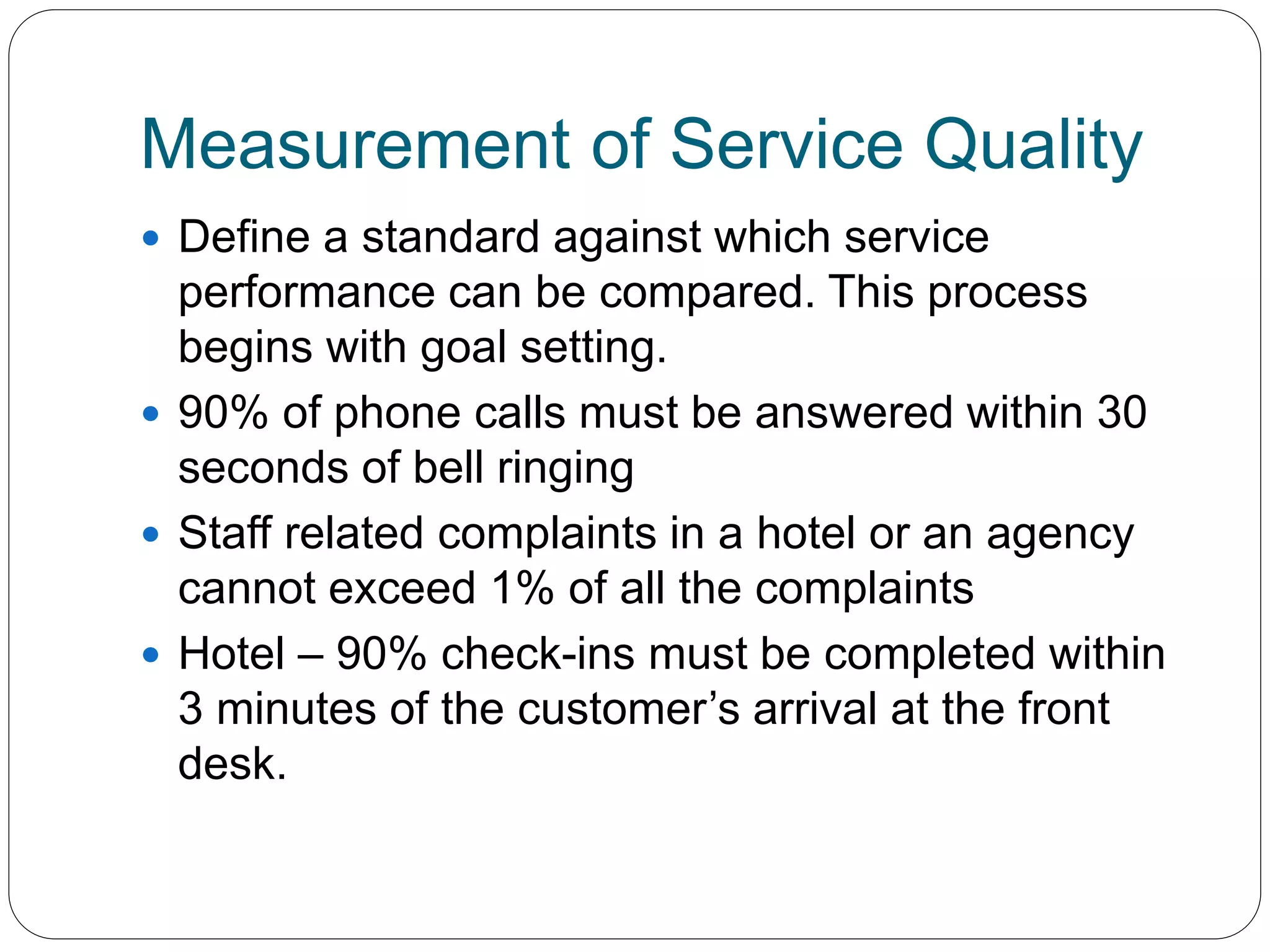 Measurement of Service Quality 
 Define a standard against which service 
performance can be compared. This process 
begins with goal setting. 
 90% of phone calls must be answered within 30 
seconds of bell ringing 
 Staff related complaints in a hotel or an agency 
cannot exceed 1% of all the complaints 
 Hotel – 90% check-ins must be completed within 
3 minutes of the customer’s arrival at the front 
desk. 
 