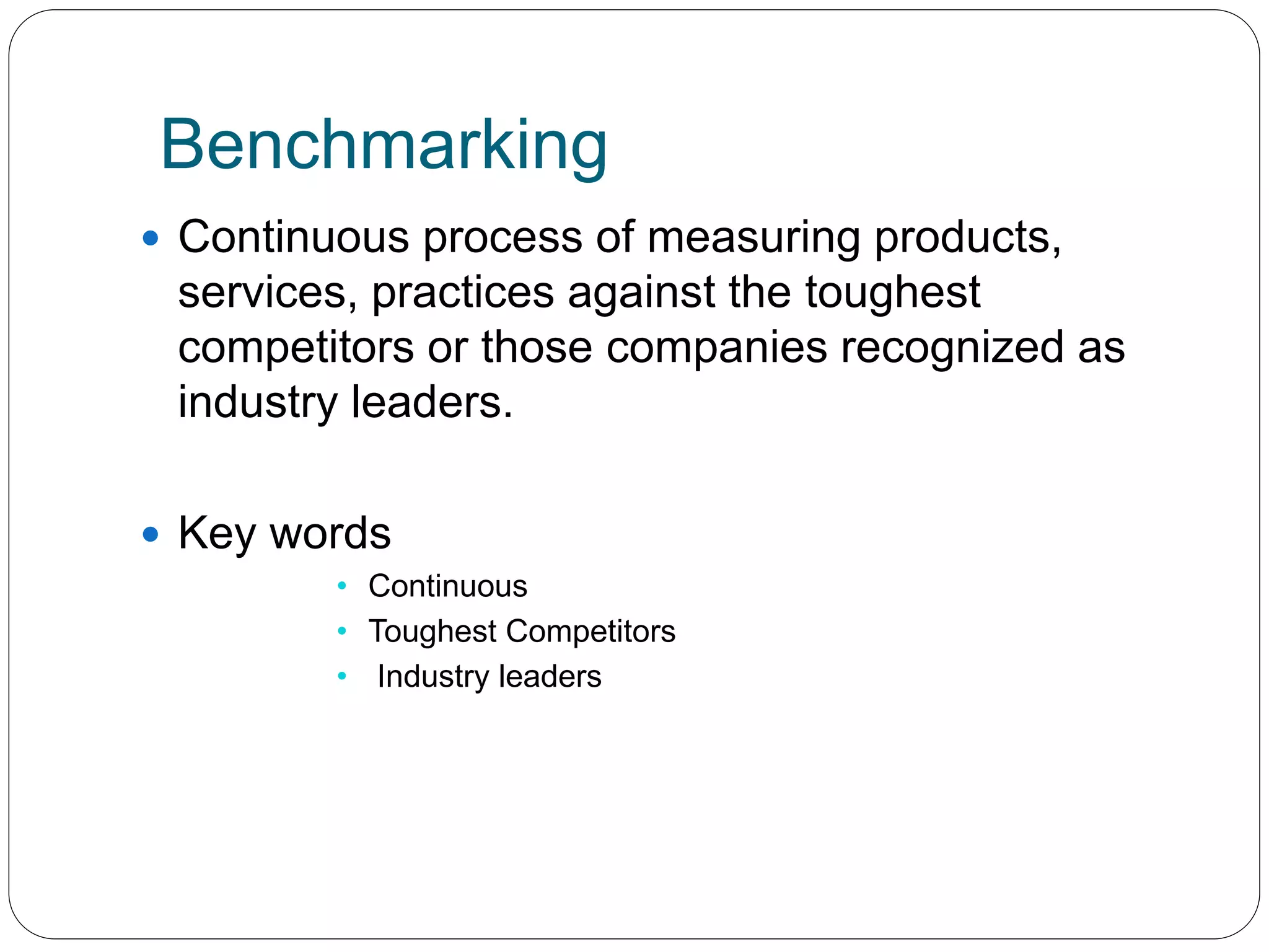 Benchmarking 
 Continuous process of measuring products, 
services, practices against the toughest 
competitors or those companies recognized as 
industry leaders. 
 Key words 
• Continuous 
• Toughest Competitors 
• Industry leaders 
 
