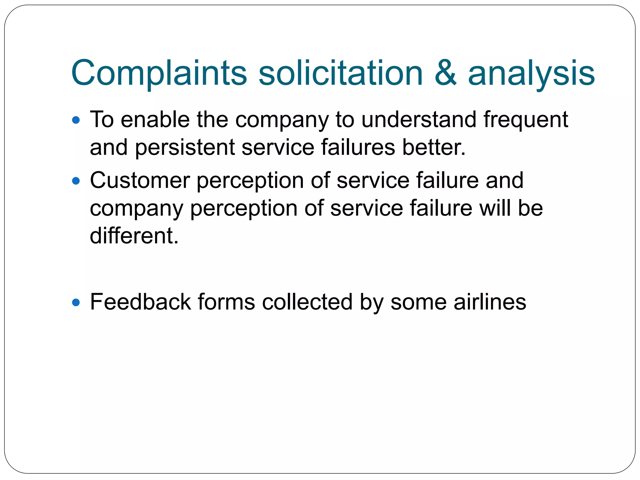 Complaints solicitation & analysis 
 To enable the company to understand frequent 
and persistent service failures better. 
 Customer perception of service failure and 
company perception of service failure will be 
different. 
 Feedback forms collected by some airlines 
 