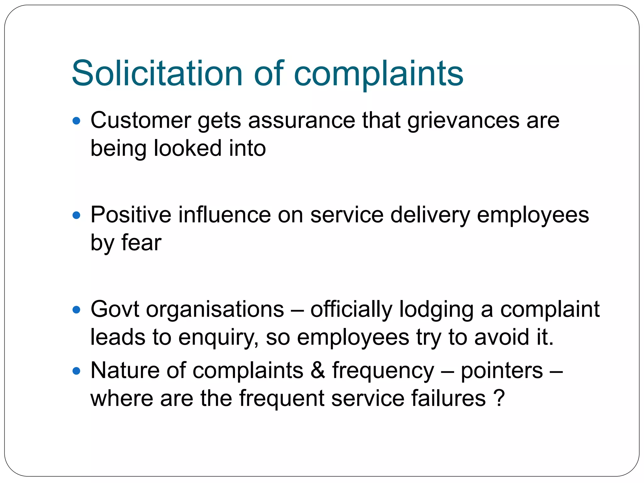 Solicitation of complaints 
 Customer gets assurance that grievances are 
being looked into 
 Positive influence on service delivery employees 
by fear 
 Govt organisations – officially lodging a complaint 
leads to enquiry, so employees try to avoid it. 
 Nature of complaints & frequency – pointers – 
where are the frequent service failures ? 
 