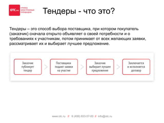 Тендеры - что это? 
Тендеры – это способ выбора поставщика, при котором покупатель 
(заказчик) сначала открыто объявляет о своей потребности и о 
требованиях к участникам, потом принимает от всех желающих заявки, 
рассматривает их и выбирает лучшее предложение. 
www.otc.ru // 8 (499) 653-57-00 // info@otc.ru 
 
