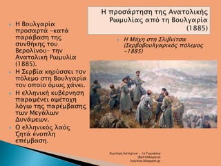  Η Βουλγαρία 
προσαρτά -κατά 
παράβαση της 
συνθήκης του 
Βερολίνου- την 
Ανατολική Ρωμυλία 
(1885). 
 Η Σερβία κηρύσσει τον 
πόλεμο στη Βουλγαρία 
τον οποίο όμως χάνει. 
 Η ελληνική κυβέρνηση 
παραμένει αμέτοχη 
λόγω της παρέμβασης 
των Μεγάλων 
Δυνάμεων. 
 Ο ελληνικός λαός 
ζητά ένοπλη 
επέμβαση. 
 Η Μάχη στη Σλιβνίτσα 
(Σερβοβουλγαρικός πόλεμος 
-1885) 
Χιωτέρη Κατερίνα - 1ο Γυμνάσιο 
(Βαλταδώρειο) 
katchiot.blogspot.gr 
 