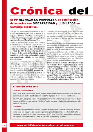 10 
cacicada 
Crónica del El PP rechaz ó la propuesta de bonificación 
de usuarios con discapacidad y jubilados en 
Complejo deportivo. 
www.socialistasdezueradotcom.wordpress.com 
En el pasado Pleno ordinario celebrado el día 10 
de julio el Partido Popular votó en contra de la 
propuesta del Psoe consistente en recuperar la 
bonificación en los precios para discapacitados 
y pensionistas en el Complejo deportivo. 
El tema es, aún más grave, cuando en la Comisión 
de Hacienda previa al Pleno el Grupo Popular y el 
Socialista habían llegado a un acuerdo que recu-peraba 
las bonificaciones para discapacitados 
por debajo del 40% de minusvalía (establecien-do 
tramos de descuento en función del grado de 
afección) y, por otro lado, equiparaba los precios 
para pensionistas y jubilados por edad (como en 
años anteriores). 
El acuerdo de Comisión fue llevado a Pleno para su 
ratificación pero cuando el Alcalde Bolea observó 
que el Concejal del Par no asistía (ausencia jus-tificada) 
y que con su voto de calidad impedía el 
acuerdo no dudó en RECHAZAR la propuesta. 
Decisión irresponsable, inmoral y desleal con 
el pacto alcanzado entre los Grupos que además 
evidencia el nulo compromiso del PP de Zuera con 
los colectivos más desfavorecidos. 
Asimismo, con esta decisión, queda desautorizado 
el Concejal de Hacienda, Gil, por parte del Alcalde. 
En el Pleno ordinario celebrado el pasado mes de 
julio se presentó la moción por parte de nuestro 
Grupo. 
Lamentamos la falta de sensibilidad demostrada 
por el Equipo de Gobierno PP hacia estos colec-tivos 
que utilizan estas instalaciones, en muchos 
casos de forma terapéutica y asistencial. 
Tampoco entendemos esta medida en la línea 
del fomento de una instalación como el Complejo 
deportivo donde debieran de aplicarse medidas 
que estimulen su utilización tanto por el beneficio 
social como por su viabilidad económica. 
Hemos solicitado un Pleno extraordinario ahora 
en noviembre donde proponemos que se cambie 
esta ordenanza y se bonifique como hasta ahora 
a los discapacitados y jubilados a partir de 
2015. Pero ya anticipamos que el Alcalde está 
“trabajando” pergeñando informes jurídicos que 
pongan “todas las trabas posibles” a que esté 
Pleno se celebre. Que lo tengan en cuenta los 
discapacitados y jubilados de Zuera. 
A recordar como esta 
Usuarios con minusvalía 
Hasta este año, los usuarios de las instalaciones deportivas municipales que acredita-ban 
minusvalía se les bonificaba con un 50% el precio de los abonos y entradas. 
En 2014, para acogerse a esta rebaja deben demostrar una minusvalía acreditada de al 
menos un 40%. Lo cual supone, “de facto” dejar fuera de esta bonificación a la mayoría 
de estas personas. 
Jubilados 
Los años pasados la bonificación a jubilados era aplicable a todo el colectivo, es decir, 
tanto para los mayores de 65 como para los prejubilados (no por edad). Este año se 
mantiene la bonificación para los mayores de 65 pero no así a los prejubilados lo cual 
les supone un incremento en torno de un 50% en abonos y entradas. 
 