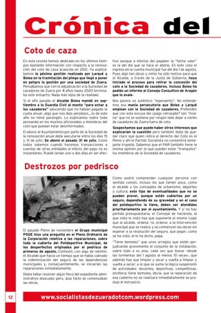 12 
Crónica del En esta revista hemos dedicado en los últimos tiem-pos 
bastante información con respecto a la renova-ción 
del coto de caza acaecida en 2012. Ya explicá-bamos 
la pésima gestión realizada por Larqué y 
Bolea en la tramitación del pliego que llegó a poner 
en peligro la gestión por una sociedad de Zuera. 
Pensábamos que con la adjudicación a la Sociedad de 
cazadores de Zuera por 8 años hasta 2020 termina-ba 
este entuerto. Nada más lejos de la realidad. 
Si el año pasado el Alcalde Bolea mandó en sep-tiembre 
a la Guardia Civil al monte “para echar a 
los cazadores” aduciendo que no habían pagado la 
cuota anual...algo que nos dejo perplejos....lo de este 
año no tiene parangón. Lo explicamos sobre todo 
pensando en los muchos aficionados y miembros del 
coto que puedan estar desinformados. 
El abono al Ayuntamiento por parte de la Sociedad de 
la renovación anual debe ejecutarse entre los días 15 
y 31 de julio. Se abonó el pasado 31 de julio. Como 
todos sabemos cuando hacemos transacciones a 
cuentas de otras entidades el efecto del pago no es 
instantáneo. Puede tardar uno o dos días en ser efec-tivo 
El pasado Pleno de noviembre el Grupo municipal 
PSOE hizo una pregunta en el Pleno Ordinario de 
la Corporación relativa a las reparaciones, sobre 
todo la cubierta del Polideportivo Municipal, de 
los desperfectos originados por el pedrisco de 
primeros de agosto. Contestó, con algo de retintín, 
el Alcalde que hacía un tiempo que se había cobrado 
la indemnización del seguro de las dependencias 
municipales y, consecuentemente, se iniciarían las 
reparaciones inmediatamente. 
Debía faltar resolver algún fleco del expediente admi-nistrativo 
atascado; pero, ipso facto se comenzaban 
las obras. 
Como podrá comprender cualquier persona con 
sentido común, incluso los que tienen poco, como 
el alcalde y los concejales de urbanismo, deportes 
y cultura; este tipo de eventualidades que no se 
pueden prever, aunque estén cubiertas por un 
seguro, dependiendo de su gravedad y en el caso 
del polideportivo la tiene, deben ser atendidas 
prioritariamente por el ayuntamiento. Y si no hay 
partida presupuestaria, el Concejal de hacienda, al 
que visto lo visto hay que suponerle el mismo cuajo 
que al alcalde, ordena –sí, ordena- a la Intervención 
municipal que se realice y se comienzan las obras sin 
esperar a la resolución del seguro, que pagar, como 
se ha visto, el lo ha dicho, paga. 
“Tiene bemoles” que unos arreglos que están per-judicando 
gravemente el conjunto de la instalación, 
sobre todo a su piso, cada vez que llueve –desde 
las tormentas del 1 agosto al menos 10 veces-, que 
además hay que limpiar y secar y vuelta a limpiar y 
vuelta a secar; a lo que se suma la lógica suspensión 
de actividades: docentes, deportivas, competitivas, 
etcétera; tiene bemoles, decía, que la reparación de 
esa cubierta no se realizara inmediatamente se pro-dujo 
el estropicio. 
Destrozos por pedrisco 
aunque a efectos del pagador la “fecha valor” 
es la del día que se hace el abono. En este caso el 
ingreso en la cuenta municipal fue del día 1 de agosto, 
Pues algo tan obvio y nimio ha sido motivo para que 
el Alcalde, a través de la Junta de Gobierno, haya 
iniciado el proceso para retirar la concesión del 
coto a la Sociedad de cazadores. Incluso Bolea ha 
pedido un informe al Consejo Consultivo de Aragón 
que lo avale. 
Nos parece un auténtico “esperpento”. No entende-mos 
esa manía persecutoria que Bolea y Larqué 
emplean con la Sociedad de cazadores. Pretenden 
que con esta excusa del ¿pago retrasado? tan “livia-na” 
que no se sostiene por ningún lado dejar a ciento 
de cazadores de Zuera fuera de coto. 
Sospechamos que puede haber otros intereses que 
explicarían la cuestión pero también debe de que-dar 
claro que quien retira el derecho del Coto es el 
Pleno y ahí el Partido Socialista no consentirá seme-jante 
tropelía. Sabemos que el PAR también tiene la 
misma opinión por lo que pueden estar “tranquilos” 
los miembros de la Sociedad de cazadores. 
Coto de caza 
www.socialistasdezueradotcom.wordpress.com 
 