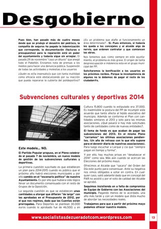 13 
Desgobierno 
Este modelo... NO. 
El Partido Popular propuso, en el Pleno celebra-do 
el pasado 7 de noviembre, un nuevo modelo 
de gestión de las subvenciones culturales y 
deportivas. 
La primera cuestión suscitado es que establecen 
un plan para 2014-2015 cuando es público que el 
próximo año habrá elecciones municipales y por 
ello cambio en el “escenario político” de nuestro 
Ayuntamiento. Es por ello que hubiera sido lógico 
llevar un documento consensuado con el resto de 
Grupos de la Oposición. 
La segunda cuestión es que se establecen unas 
cantidades a otorgar que difieren “de largo” con 
las aprobadas en el Presupuesto de 2012, por 
el que nos regimos, dado que las Cuentas están 
prorrogadas. Para Deportes se plantean 30.000 
euros cuando lo aprobado fue de 46.500; y en 
Cultura 15.800 cuando lo estipulado era 37.000. 
Es inadmisible la postura del PP de incumplir este 
acuerdo que tanto afecta al tejido asociativo del 
municipio. Además se conforma el Plan con can-tidades 
similares al 2013 y solo para las mismas 
asociaciones. ¿Qué pasará si hay más solicitudes 
tanto de cantidades como de nuevas entidades?. 
El tema de fondo es que acaban de pagar las 
subvenciones del 2013. En el mismo Pleno 
“cerramos” las últimas asociaciones pendien-tes. 
¡Un año de retraso con lo que ello supone 
para el devenir diario de nuestras asociaciones¡. 
Para luego escuchar a Larque y cia que “siempre 
pagan en tiempo y forma”. 
Y por ello, hay muchas prisas en “desatascar el 
2014” como sea. Más aún cuando se acercan las 
Elecciones del próximo mayo. 
Ofrecimos al Alcalde que “sacara” del Orden del 
Día este punto para consensuar. Ante su negativa 
nos vimos obligados a votar en contra. En cual-quier 
caso, salió adelante dado que en concejal del 
PAR no asistió y por el voto de calidad del Alcalde 
se aprobó. 
Seguimos insistiendo en a falta de compromiso 
de Equipo de Gobierno con las Asociaciones del 
municipio. Pagando menos de lo acordado, una 
año más tarde y con un modelo que dista mucho 
de abordar las necesidades reales. 
Trabajamos para que a partir del próximo mayo 
podamos ofrecer nuestro modelo. 
Pues bien, han pasado más de cuatro meses 
desde que se produjo el desastre del pedrisco, la 
compañía de seguros ha pagado la indemnización 
que corresponde, la documentación (facturas o 
presupuestos) para la reparación está en poder 
del ayuntamiento y todavía sigue sin arreglar. El 
pasado 29 de noviembre “cayo un diluvio” que anegó 
todo el Pabellón. Enviamos nota de prensas a los 
medios para hacer una denuncia pública. Suspensión 
de todas las actividades y molestias a los usuarios 
¿Quién es el/la insensato/a que con tanta inutilidad 
como eficacia está obstaculizando por su inacción 
que pueda repararse la cubierta del polideportivo? 
¿Es un problema que atañe al funcionamiento un 
área determinada? . Sí. Pues entonces, si todavía 
les queda a los concejales y al alcalde algo de 
nervio, que ordenen contratar y que comiencen 
las obras. 
Nos tememos que, como siempre en este ayunta-miento, 
el problema es más grave. El origen de tanta 
despreocupación e indolencia esta en el grupo muni-cipal 
del PP. 
Solicitaremos la bonificación a los usuarios en 
los próximos recibos. Porque la incompetencia de 
algunos no la debemos de pagar el resto de los 
ciudadan@s. 
Subvenciones culturales y deportivas 2014 
www.socialistasdezueradotcom.wordpress.com 
 