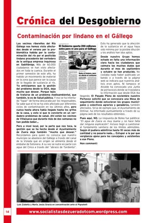 14 
Crónica del Desgobierno 
Contaminación por lindano en el Gállego 
Los vecinos ribereños del Río 
Gállego nos hemos visto afecta-dos 
desde el verano por la pro-blemática 
habida por la conta-minación 
del río por el pesticida 
lindano procedente del vertedero 
de la antigua empresa Inquinosa 
en Sabiñánigo. Más de 60.000 
ciudadanos se han visto afecta-dos 
en toda la cuenca. Durante el 
primer semestre de este año, ha 
habido un movimiento de material 
en la zona que parece ser la causa 
de la llegada de sustancia al río. 
Ya anticipamos que la gestión 
del problema desde la DGA, deja 
mucho que desear. Porque lejos 
de tratarse de un problema medioambiental, que 
también, lo es de Salud pública. Y eso se ha intenta-do 
“tapar” de forma descarada por los responsables. 
Se sabe que el río se ha visto afectado por diferentes 
ciclos de contaminación en los últimos años, pero 
nunca hasta ahora había llegado hasta los grifos 
de la casa, y esto sí que lo convierte en un ver-dadero 
problemas de salud. Ahí están los vecinos 
de Villanueva que durante más de dos semanas no 
han podido beber... 
Pero a nivel local, por la parte que nos toca, la 
gestión que se ha hecho desde el Ayuntamiento 
de Zuera deja también “mucho que desear.” 
Recordamos para quien no conozca que nuestro 
municipio se abastece del Gállego a través del canal 
de la Violada que en origen se alimenta desde el 
embalse de Sotonera. A su vez se nutre en parte con 
agua del Cinca a través del “abrazo de Tardienta”. 
Esto ha generado que la afección 
de la sustancia en el agua haya 
sido mínima por la posible dilución 
y los análisis han idos aptos. 
Desde nuestro Grupo hemos 
echado en falta una información 
clara hacia los ciudadanos que 
calmara las muchas dudas que 
durante el mes de septiembre 
y octubre se han producido. No 
costaba nada haber publicado un 
bando o a través de la página 
web se indicara que nuestros aná-lisis 
eran aptos. Ni tampoco el 
Alcalde ha convocado una Junta 
de portavoces donde se trasladara 
la información que desde DGA iba 
llegando. El Pasado Pleno de noviembre nuestro 
Portavoz solicitó que se convocara una Mesa de 
seguimiento donde estuvieran los grupos munici-pales 
y colectivos agrarios y ganaderos, también 
afectados. Sirva de ejemplo que, el Ayuntamiento de 
Ontinar, ha informado puntualmente a través de su 
página web de los resultados obtenidos . 
Pues aquí, NO. La respuesta de Bolea fue patética: 
“El agua de Zuera es muy buena y no hace falta 
dar ninguna explicación”. Incluso llegó a cuestionar 
el fundamento sanitario de los límites admisibles. 
Según él pudiera admitirse hasta 10 veces más de 
cantidad y no pasaría nada.... Estupor a la par que 
vergüenza ajena para los concejales y asistentes 
a ese Pleno. 
Non comment¡ 
Luis Zubieta y María Jesús Gracia en concentración ante el Pignatelli 
www.socialistasdezueradotcom.wordpress.com 
 