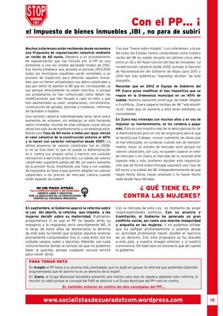 15 
el Impuesto de bienes inmuebles ,IBI , no para de subir¡ 
Muchos zufarienses están recibiendo desde noviembre 
una Propuesta de regularización catastral mediante 
un recibo de 60 euros. Obedece a un procedimiento 
de regularización que fue incluido por el PP en una 
enmienda a una ley estatal aprobada finales de 2012. 
Esa norma establece que durante el periodo 2013-2016 
todos los municipios españoles serán sometidos a un 
proceso de inspección para detectar aquellos inmue-bles 
que no tienen actualizados sus datos catastrales y 
que por tanto no abonan el IBI que les corresponde, ya 
sea porque directamente no están inscritos, o porque 
sus propietarios no han comunicado como deben las 
modificaciones que han llevado a cabo en ellos y que 
han aaumentado su valor: ampliaciones, cerramientos, 
construcción de garajes, piscinas o trasteros, reformas 
de fachadas o tejados. 
Una revisión catastral individualizada seria, sería sobre 
aumentos de volumen, sin embargo se está haciendo 
sobre viviendas, muchas de ellas antiguas cuyas únicas 
obras han sido las de mantenimiento y sin embargo esta-blecen 
una Tasa de 60 euros a todos por igual, elevan 
el valor catastral de la construcción entorno al 40% 
y lo hacen con carácter retroactivo desde 2007. La 
última ponencia de valores catastrales fue en 2008, 
si no se hizo bien, lo que no puede la Administración 
es ir contra sus propios actos y hacerlo con carácter 
retroactivo a ejercicios prescritos. La subida de valores 
catastrales supondrá subida del IBI, un nuevo aumento 
de la presión fiscal, inventando una Tasa y con subidas 
de impuestos en base a que quieren adaptar los valores 
catastrales a los precios de mercado ¿ahora cuando 
están bajando los suben? 
Con el PP... ¡ 
Y es que “llueve sobre mojado”. Los zufarienses, a la par 
del resto del Estado, hemos comprobado como nuestro 
recibo del IBI ha subido durante los últimos cinco años 
entre un 30 y 40 %(en función del tipo de inmueble). La 
revalorización catastral desde 2002 sumado al Decreto 
de Racionalización del Gobierno de Rajoy para 2013 y 
2014 han sido auténticas “espoletas alcistas” de este 
impuesto. 
Recordar que en 2012 el Equipo de Gobierno del 
PP Zuera quiso modificar el tipo impositivo que se 
regula en la Ordenanza municipal en un 45% de 
subida. Nuestra oposición evitó que ,de haber llegado 
a fructificar, Zuera pagaría recibos de IBI “estratosfé-ricos” 
dado que se sumaría a esta alzas estatales ya 
consolidadas. 
En Zuera hay viviendas con muchos años y en vez de 
impulsar su mantenimiento, se les condena a pagar 
más. Esto es una muestra más de la desorganización de 
la Administración pero en vez de organizarla para lo que 
se tendría que trabajar, revisar realmente las obras que 
se han efectuado, no condenar cuando son de manteni-miento, 
hacer un estudio de mercado serio porque los 
valores catastrales, por Ley, no pueden superar el valor 
de mercado y en Zuera el mercado de la vivienda está 
bajando más y más, prefieren aprobar esta regulariza-ción 
que de forma indiscriminada supondrá una Tasa de 
60 euros y la subida del IBI, independientemente de que 
hayan hecho obras, hayan ampliado o no hayan hecho 
nada desde hace décadas. 
En septiembre, el Gobierno aparcó la reforma sobre 
la Ley del aborto, la reforma que impedía a las 
mujeres decidir sobre su maternidad. Podríamos 
preguntarnos si es que el PP ha dejado atrás su 
misoginia y la respuesta sería sencillamente NO. A 
lo largo de estos años de democracia, la derecha 
de este país ha tenido que aceptar algunos avances 
previamente conquistados. Eso sí, cada éxito nos ha 
costado sangre, sudor y lágrimas. Además, con cada 
victoria hemos tenido la certeza de que no podemos 
bajar la guardia, porque cualquier excusa servirá 
para volver atrás. 
¿ QUÉ TIENE EL PP 
CONTRA LAS MUJERES? 
Con la retirada de esta Ley es momento de exigir 
responsabilidades políticas. Con su anuncio y 
tramitación, el Gobierno ha generado un gran 
conflicto social, así como una enorme inseguridad 
y angustia en las mujeres. Y no podemos olvidar 
que ha dañado profundamente a quienes desde 
su actividad profesional hacen posible el ejercicio 
de un derecho. Con esta propuesta se ha atacado 
a este país, a nuestra imagen exterior y a nuestra 
convivencia. De todo esto es necesario que dé cuenta 
el gobierno 
PARA TOMAR NOTA 
En Aragón el PP tiene a su alumna más aventajada, que no dudó en apoyar la reforma que pretendía Gallardón 
argumentando que ìel aborto no es un derecho de la mujerî. 
En Zuera, el Grupo Municipal Socialista presentó una moción para que no siguiera adelante esta reforma, la 
moción no salió porque el concejal del PAR se abstuvo y el Grupo Municipal del PP votó en contra. 
Si, también votaron en contra las dos concejalas del PP... 
www.socialistasdezueradotcom.wordpress.com 
 