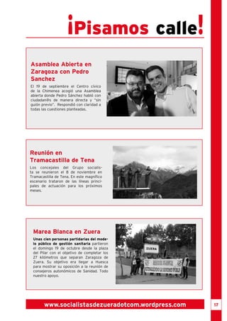 17 
¡Pisamos calle! 
Asamblea Abierta en 
Zaragoza con Pedro 
Sanchez 
El 19 de septiembre el Centro cívico 
de la Chimenea acogió una Asamblea 
abierta donde Pedro Sánchez habló con 
ciudadan@s de manera directa y “sin 
guión previo”. Respondió con claridad a 
todas las cuestiones planteadas. 
Reunión en 
Tramacastilla de Tena 
Los concejales del Grupo socialis-ta 
se reunieron el 8 de noviembre en 
Tramacastilla de Tena. En este magnífico 
escenario trataron de las líneas princi-pales 
de actuación para los próximos 
www.socialistasdezueradotcom.wordpress.com 
meses. 
Marea Blanca en Zuera 
Unas cien personas partidarias del mode-lo 
público de gestión sanitaria partieron 
el domingo 19 de octubre desde la plaza 
del Pilar con el objetivo de completar los 
27 kilómetros que separan Zaragoza de 
Zuera. Su objetivo era llegar a Huesca 
para mostrar su oposición a la reunión de 
consejeros autonómicos de Sanidad. Todo 
nuestro apoyo. 
 