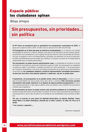 18 
Espacio público: 
los ciudadanos opinan 
Blogs amigos 
Sin presupuestos, sin prioridades... 
sin política 
El PP Zuera no presentará para su aprobación los presupuestos municipales de 2015. Al 
igual que ya pasó en 2013 y 2014 . Es decir que ya van para tres años de prórroga. 
El Presupuesto es la llave que pone en marcha al Ayuntamiento. Si no disponer de cuentas 
actualizadas es grave en sí mismo, añadirle a eso que no las tendremos porque quienes gobier-nan 
prefieren la comodidad de ir prorrogando las del año anterior (salvo las partidas de inversio-nes 
que se quedan en cero) a la inseguridad de contrastar sus opiniones con las de la oposición, 
incluida la posibilidad de que las tengan que modificar, incorpora una dosis de frivolidad política 
insoportable para el sistema democrático. 
Sin presupuesto no puede hacerse prácticamente nada. La posibilidad de fiscalizar la acción 
del gobierno municipal por parte de la Oposición queda en nada. Sin presupuesto la ciudadanía 
se queda sin saber lo que Bolea? considera prioritario en estos momentos. Y sin presupuestos, 
por no querer presentarlos, uno de los principales argumentos de la democracia representativa, 
la que dice que los ciudadanos elegimos a nuestros representantes (concejales) precisamen-te 
para que concreten como piensan gobernar y gobiernen, cae por su propio peso. 
E igualmente, sin presupuestos no es posible luchar contra el desempleo. Lo poco o mucho 
que el Ayuntamiento de Zuera puede hacer para aliviar a nuestros 534 convecinos parados 
actualmente sólo puede realizarse si se dispone de alguna partida presupuestaria en nues-tras 
cuentas para llevar a cabo alguna política activa de empleo. Claro, también hay que buscar 
el dinero para habilitarla. 
El Ayuntamiento de Zuera no puede resolver este gravísimo problema en su totalidad; pero 
tampoco puede permitirse el lujo de dejar de utilizar el recurso más importante del que dispone, 
el presupuestario, para tratar de paliar en la medida de sus posibilidades este gravísimo proble-ma. 
Por eso, si tuvieran un solo gramo de dignidad democrática ya habrían dimitido. Todos, 
desde Bolea a la señora Rodríguez, pasando por el señor Larqué y el señor Gil. Pero no lo 
harán. 
Y los vecinos, a aguantar.... 
Zufariense indignado 
www.socialistasdezueradotcom.wordpress.com 
 