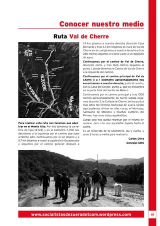 19 
Conocer nuestro medio 
Ruta Val de Cherre 
Para realizar esta ruta nos tenemos que aden-trar 
en el Monte Alto. Por ello tomamos la carre-tera 
de Ejea (A-124) y en el kilómetro 5,700 nos 
desviamos a la izquierda por el camino que sube 
al Monte Alto. Continuamos por él sin dejarlo y a 
5,7 km dejamos a nuestra izquierda la Gazaperuela 
y seguimos por el camino general; después a 
1.9 km giramos a nuestra derecha dirección Casa 
Bernardo y tras 4.3 km llegamos al cruce de Val de 
Cherre en el cual giramos a nuestra derecha y tras 
280 metros dejamos el coche junto a un depósito 
de agua. 
Continuamos por el camino de Val de Cherre, 
dirección norte, y tras 1626 metros llegamos al 
punto 1, donde tenemos la Caseta de Val de Cherre 
a la izquierda del camino. 
Continuamos por el camino principal de Val de 
Cherre y a 1 kilómetro aproximadamente nos 
encontramos a nuestra derecha, junto al camino, 
con la Casa del Doctor, punto 2, que se encuentra 
en la parte final del Varillo de Melero. 
Continuamos por el camino principal y tras 1300 
metros aproximadamente de fuerte subida llega-mos 
al punto 3, la Collada de Cherre, de los puntos 
más altos del término municipal de Zuera. Desde 
aquí podemos divisar en días claros, el Moncayo, 
Santuario de Monlora y muchas cumbres del 
Pirineo; hay unas vistas espléndidas. 
Luego solo nos queda regresar por el mismo iti-nerario, 
pero con una agradable bajada hasta el 
coche. 
Es un recorrido de 10 kilómetros, ida y vuelta, y 
unas 3 horas y media para realizarlo. 
Carlos Oliva 
Concejal GMS 
www.socialistasdezueradotcom.wordpress.com 
 