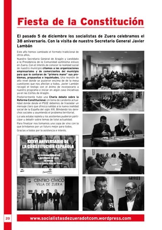 Fiesta de la Constitución 
El pasado 5 de diciembre los socialistas de Zuera celebramos el 
38 aniversario. Con la visita de nuestro Secretario General Javier 
Lambán 
Este año hemos cambiado el formato tradicional de 
otros años. 
Nuestro Secretario General de Aragón y candidato 
a la Presidencia de la Comunidad autónoma estuvo 
en Zuera. Con el interés de conocer la realidad social 
de nuestro municipio citamos a las organizaciones 
empresariales y de comerciantes del municipio 
para que le contaran de “primera mano” sus pro-blemas, 
propuestas e inquietudes. Una reunión de 
alto nivel donde se pusieron encima de de la mesa 
cuestiones que nos afectan a todos. Javier Lambán 
recogió el testigo con el ánimo de incorporarlo a 
nuestro programa e iniciar en algún caso iniciativas 
ya en las Cortes de Aragón. 
Posteriormente hubo una Charla debate sobre la 
Reforma Constitucional. Un tema de candente actua-lidad 
donde desde el PSOE debemos de trasladar un 
mensaje claro que ofrezca salidas a la nueva realidad 
social de la España del siglo XXI. Blindando los dere-chos 
sociales y asumiendo el problema territorial. 
La sala estaba repleta y los asistentes pudieron parti-cipar 
y debatir sobre temas de total actualidad. 
Para finalizar nos tomamos una copa de vino con la 
que brindamos por un futuro mejor para todos. 
Gracias a todos por la asistencia e interés. 
20 www.socialistasdezueradotcom.wordpress.com 
