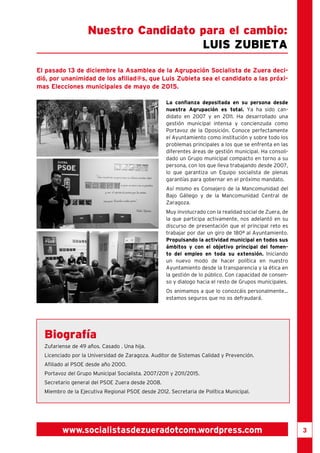 3 
Nuestro Candidato para el cambio: 
Luis Zubieta 
El pasado 13 de diciembre la Asamblea de la Agrupación Socialista de Zuera deci-dió, 
por unanimidad de los afiliad@s, que Luis Zubieta sea el candidato a las próxi-mas 
Elecciones municipales de mayo de 2015. 
La confianza depositada en su persona desde 
nuestra Agrupación es total. Ya ha sido can-didato 
en 2007 y en 2011. Ha desarrollado una 
gestión municipal intensa y concienzuda como 
Portavoz de la Oposición. Conoce perfectamente 
el Ayuntamiento como institución y sobre todo los 
problemas principales a los que se enfrenta en las 
diferentes áreas de gestión municipal. Ha consoli-dado 
un Grupo municipal compacto en torno a su 
persona, con los que lleva trabajando desde 2007, 
lo que garantiza un Equipo socialista de plenas 
garantías para gobernar en el próximo mandato. 
Así mismo es Consejero de la Mancomunidad del 
Bajo Gállego y de la Mancomunidad Central de 
Zaragoza. 
Muy involucrado con la realidad social de Zuera, de 
la que participa activamente, nos adelantó en su 
discurso de presentación que el principal reto es 
trabajar por dar un giro de 180ª al Ayuntamiento. 
Propulsando la actividad municipal en todos sus 
ámbitos y con el objetivo principal del fomen-to 
del empleo en toda su extensión. Iniciando 
un nuevo modo de hacer política en nuestro 
Ayuntamiento desde la transparencia y la ética en 
la gestión de lo público. Con capacidad de consen-so 
y dialogo hacia el resto de Grupos municipales. 
Os animamos a que lo conozcáis personalmente... 
estamos seguros que no os defraudará. 
Biografía 
Zufariense de 49 años. Casado . Una hija. 
Licenciado por la Universidad de Zaragoza. Auditor de Sistemas Calidad y Prevención. 
Afiliado al PSOE desde año 2000. 
Portavoz del Grupo Municipal Socialista. 2007/2011 y 2011/2015. 
Secretario general del PSOE Zuera desde 2008. 
Miembro de la Ejecutiva Regional PSOE desde 2012. Secretaria de Política Municipal. 
www.socialistasdezueradotcom.wordpress.com 
 