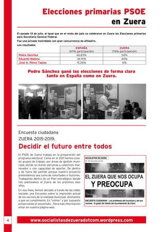 Elecciones primarias PSOE 
en Zuera 
El pasado 13 de julio, al igual que en el resto del país se celebraron en Zuera las Elecciones primarias 
para Secretario General Federal. 
Fue una jornada inolvidable con gran concurrencia de afiliad@s. 
Los resultados 
ESPAÑA 
(67% participación) 
ZUERA 
(76% participación) 
Pedro Sánchez 46.83% 54% 
Eduardo Madina 36.15% 40% 
José A. Pérez Tapias 15.26% 6% 
Pedro Sánchez ganó las elecciones de forma clara 
tanto en España como en Zuera. 
Encuesta ciudadana 
ZUERA 2015-2019. 
Decidir el futuro entre todos 
El PSOE de Zuera trabaja en la preparación del 
programa electoral. Como en el 2011 hemos crea-do 
grupos de trabajo, por áreas de gestión muni-cipal, 
donde se reúnen personas y colectivos inte-resados 
y con capacidad de aportar. De dentro 
y de fuera del partido porque nuestro proyecto 
pretendemos sea suma de voluntades e ilusiones. 
Trabajando dentro de un Plan estratégico donde 
nos planteamos el Zuera de los próximos diez 
años. 
En esa línea, hemos lanzado a través de las redes 
sociales una Encuesta sobre la impresión actual 
de los vecinos de la realidad municipal. Animamos 
a que se cumplimente. Es “online” y por supuesto 
preservando el anonimato . Para más información 
entar en nuestra página web. 
4 www.socialistasdezueradotcom.wordpress.com 
 
