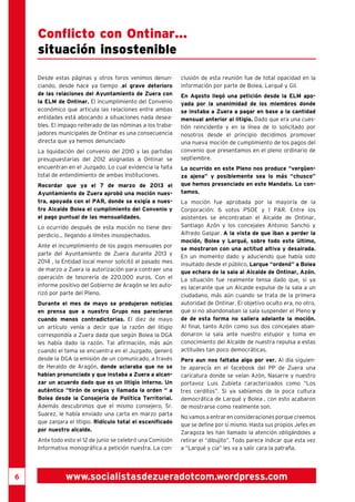 6 
Conflicto con Ontinar... 
situación insostenible 
Desde estas páginas y otros foros venimos denun-ciando, 
desde hace ya tiempo ,el grave deterioro 
de las relaciones del Ayuntamiento de Zuera con 
la ELM de Ontinar. El incumplimiento del Convenio 
económico que articula las relaciones entre ambas 
entidades está abocando a situaciones nada desea-bles. 
El impago reiterado de las nóminas a los traba-jadores 
municipales de Ontinar es una consecuencia 
directa que ya hemos denunciado 
La liquidación del convenio del 2010 y las partidas 
presupuestarias del 2012 asignadas a Ontinar se 
encuentran en el Juzgado. Lo cual evidencia la falta 
total de entendimiento de ambas Instituciones. 
Recordar que ya el 7 de marzo de 2013 el 
Ayuntamiento de Zuera aprobó una moción nues-tra, 
apoyada con el PAR, donde se exigía a nues-tro 
Alcalde Bolea el cumplimiento del Convenio y 
el pago puntual de las mensualidades. 
Lo ocurrido después de esta moción no tiene des-perdicio... 
llegando a límites insospechados. 
Ante el incumplimiento de los pagos mensuales por 
parte del Ayuntamiento de Zuera durante 2013 y 
2014 , la Entidad local menor solicitó el pasado mes 
de marzo a Zuera la autorización para contraer una 
operación de tesorería de 220.000 euros. Con el 
informe positivo del Gobierno de Aragón se les auto-rizó 
por parte del Pleno. 
Durante el mes de mayo se produjeron noticias 
en prensa que a nuestro Grupo nos parecieron 
cuando menos contradictorias. El diez de mayo 
un artículo venía a decir que la razón del litigio 
correspondía a Zuera dada que según Bolea la DGA 
les había dado la razón. Tal afirmación, más aún 
cuando el tema se encuentra en el Juzgado, generó 
desde la DGA la emisión de un comunicado, a través 
de Heraldo de Aragón, donde aclaraba que no se 
habían pronunciado y que instaba a Zuera a alcan-zar 
un acuerdo dado que es un litigio interno. Un 
auténtico “tirón de orejas y llamada la orden “ a 
Bolea desde la Consejería de Política Territorial. 
Además descubrimos que el mismo consejero, Sr. 
Suarez, le había enviado una carta en marzo parta 
que zanjara el litigio. Ridículo total el escenificado 
por nuestro alcalde. 
Ante todo esto el 12 de junio se celebró una Comisión 
Informativa monográfica a petición nuestra. La con-clusión 
de esta reunión fue de total opacidad en la 
información por parte de Bolea, Larqué y Gil. 
En Agosto llegó una petición desde la ELM apo-yada 
por la unanimidad de los miembros donde 
se instaba a Zuera a pagar en base a la cantidad 
mensual anterior al litigio. Dado que era una cues-tión 
reincidente y en la línea de lo solicitado por 
nosotros desde el principio decidimos promover 
una nueva moción de cumplimiento de los pagos del 
convenio que presentamos en el pleno ordinario de 
septiembre. 
Lo ocurrido en este Pleno nos produce “vergüen-za 
ajena” y posiblemente sea lo más “chusco” 
que hemos presenciado en este Mandato. Lo con-tamos. 
La moción fue aprobada por la mayoría de la 
Corporación: 6 votos PSOE y 1 PAR. Entre los 
asistentes se encontraban el Alcalde de Ontinar, 
Santiago Azón y los concejales Antonio Sancho y 
Alfredo Gaspar. A la vista de que iban a perder la 
moción, Bolea y Larqué, sobre todo este último, 
se mostraron con una actitud altiva y desairada. 
En un momento dado y aduciendo que había sido 
insultado desde el público, Larque “ordenó” a Bolea 
que echara de la sala al Alcalde de Ontinar, Azón. 
La situación fue realmente tensa dado que, si ya 
es lacerante que un Alcalde expulse de la sala a un 
ciudadano, más aún cuando se trata de la primera 
autoridad de Ontinar. El objetivo oculto era, no otro, 
que si no abandonaban la sala suspender el Pleno y 
de de esta forma no saliera adelante la moción. 
Al final, tanto Azón como sus dos concejales aban-donaron 
la sala ante nuestro estupor y toma en 
conocimiento del Alcalde de nuestra repulsa a estas 
actitudes tan poco democráticas. 
Pero aun nos faltaba algo por ver. Al día siguien-te 
aparecía en el facebook del PP de Zuera una 
caricatura donde se veían Azón, Nasarre y nuestro 
portavoz Luis Zubieta caracterizados como “Los 
tres cerditos”. Si ya sabíamos de la poca cultura 
democrática de Larqué y Bolea , con esto acabaron 
de mostrarse como realmente son. 
No vamos a entrar en consideraciones porque creemos 
que se define por sí mismo. Hasta sus propios Jefes en 
Zaragoza les han llamado la atención obligándoles a 
retirar el “dibujito”. Todo parece indicar que esta vez 
a “Larqué y cia” les va a salir cara la patraña. 
www.socialistasdezueradotcom.wordpress.com 
 