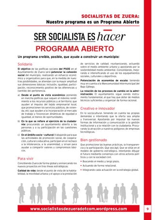 9 
Nuestro programa es un Programa Abierto 
Un programa creíble, posible, que ayude a construir un municipio: 
Solidario 
El objetivo de las políticas sociales del PSOE en el 
Ayuntamiento de Zuera será potenciar la cohesión 
social del municipio, realizando un esfuerzo econó-mico 
y organizativo para que, en la medida de nues-tras 
posibilidades, se atiendan con la mayor amplitud 
sus dimensiones básicas: inclusión, igualdad, partici-pación, 
reconocimiento positivo de las diferencias y 
(sentido de) pertenencia. 
a) Desde el punto de vista económico: poniendo 
en marcha políticas que saquen el máximo rendi-miento 
a los recursos públicos y al territorio; que 
ayuden al impulso del tejido empresarial local; 
que promocionen los servicios públicos, de vivien-da, 
etc; que ayuden a la incorporación al mercado 
de trabajo y fovorezcan dinámicas de equidad e 
igualdad, al menos de oportunidades. 
b) En lo que se refiere al ejercicio de la ciudada-nía: 
procurando un ayuntamiento abierto a las 
personas y a su participación en las cuestiones 
públicas. 
c) En el ámbito socio - cultural: trabajando para que 
las actividades de promoción social, de coopera-ción, 
cultural o educativa, participen en el rechazo 
a la intolerancia, a la unanimidad, y sirvan para 
ayudar a compartir valores y compromisos bási-cos. 
Para vivir 
Concibiendo Zuera de forma global y enmarcando los 
nuevos proyectos en tres líneas estratégicas: 
Calidad de vida: desde el punto de vista de la habita-bilidad, 
la movilidad urbana y el apoyo a la prestación 
Socialistas de Zuera : 
de servicios de calidad; reurbanizando, actuando 
sobre el medio ambiente urbano y apostando por la 
sostenibilidad medio ambiental. Consolidando, mejo-rando 
e intensificando el uso de los equipamientos 
sociales, culturales y deportivos. 
Potenciación de economías de escala: teniendo 
muy en cuenta a la Mancomunidad Intermunicipal del 
Bajo Gállego. 
La relación de los procesos de cambio en la admi-nistración: 
El ayuntamiento sigue siendo instru-mento 
fundamental, al que hay que dotar de medios 
técnicos suficientes y organizar de forma racional. 
Creativo e innovador 
En lo sociocultural. teniendo en cuenta las propias 
demandas e intentando que la oferta sea amplia 
y transversal. Apostando por impulsar las nuevas 
formas de información y comunicación a la gestión 
institucional y a la relación con la ciudadanía. Procu-rando 
la atracción a nuestros polígonos de empresas 
tecnológicas. 
Bien gestionado 
Que promocione las buenas prácticas, la transparen-cia 
y la participación. Que sea ágil. Que se sitúe en el 
modelo de gobierno estratégico, intentando dibujar 
el futuro mediante consensos con otros actores polí-ticos 
y con la sociedad civil. 
• Buscando el medio y largo plazo. 
• Actuando de forma relacional. 
• Integrando cada actuación en la estrategia global. 
www.socialistasdezueradotcom.wordpress.com 
 
