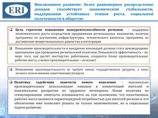 Инклюзивное развитие: более равномерное распределение
доходов способствует экономической стабильности,
поддержанию устойчивых темпов роста, социальной
сплоченности в обществе
Цель стратегии повышения конкурентоспособности регионов - поддержка
экономического роста посредством продвижения региональных инициатив, включая
программы по улучшению инфраструктуры, человеческого капитала, программы по
достижению межрегионального равенства и интеграции
34
Повышение производительности и внедрение инноваций должны стать руководящими
принципами при проведении региональной политики. Повышается эффективность – по
мере того, как растёт мастерство работников, создаются более производительные
рабочие места, а менее производительные – исчезают
Повышение производительности не требует новых государственных ресурсов, а лишь
лучшего использования существующих ресурсов
Политика содействия занятости нового поколения - максимально
производительное использование навыков и компетенций жителей и
максимальное раскрытие их трудового потенциала. Новая политика по
стимулированию занятости основывается на том положении, что качественные
рабочие места являются первоочередной потребностью для жителей региона и что
обеспечение ими позволяет решить не только экономические, но и социальные
задачи развития.