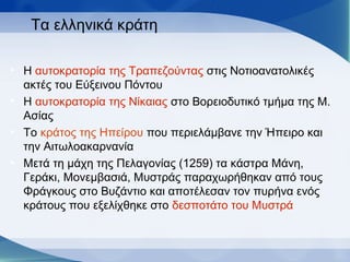 Τα ελληνικά κράτη
• Η αυτοκρατορία της Τραπεζούντας στις Νοτιοανατολικές
ακτές του Εύξεινου Πόντου
• Η αυτοκρατορία της Νίκαιας στο Βορειοδυτικό τμήμα της Μ.
Ασίας
• Το κράτος της Ηπείρου που περιελάμβανε την Ήπειρο και
την Αιτωλοακαρνανία
• Μετά τη μάχη της Πελαγονίας (1259) τα κάστρα Μάνη,
Γεράκι, Μονεμβασιά, Μυστράς παραχωρήθηκαν από τους
Φράγκους στο Βυζάντιο και αποτέλεσαν τον πυρήνα ενός
κράτους που εξελίχθηκε στο δεσποτάτο του Μυστρά
 